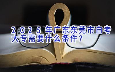 2025年广东东莞市自考大专需要什么条件？