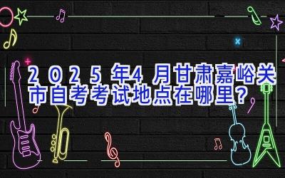 2025年4月甘肃嘉峪关市自考考试地点在哪里？