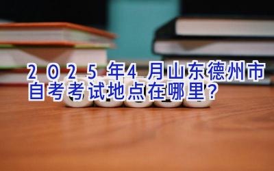 2025年4月山东德州市自考考试地点在哪里？