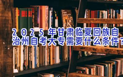 2025年甘肃临夏回族自治州自考大专需要什么条件？