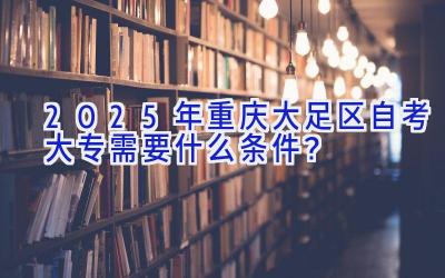 2025年重庆大足区自考大专需要什么条件？