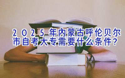 2025年内蒙古呼伦贝尔市自考大专需要什么条件？