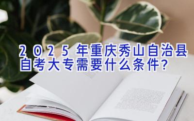 2025年重庆秀山自治县自考大专需要什么条件？