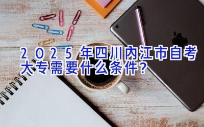 2025年四川内江市自考大专需要什么条件？