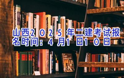 山西2025年二建考试报名时间：4月1日-10日