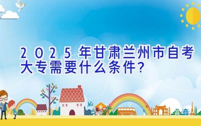 2025年甘肃兰州市自考大专需要什么条件？