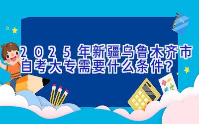 2025年新疆乌鲁木齐市自考大专需要什么条件？