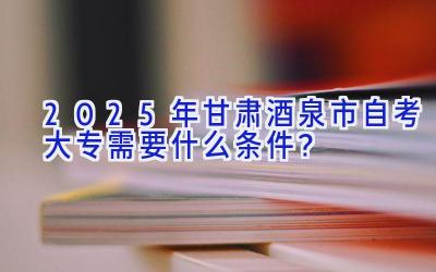 2025年甘肃酒泉市自考大专需要什么条件？