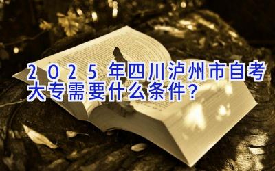 2025年四川泸州市自考大专需要什么条件？