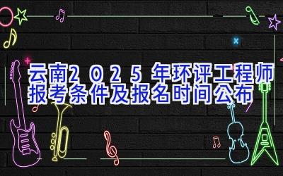 云南2025年环评工程师报考条件及报名时间公布