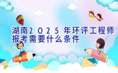 湖南2025年环评工程师报考需要什么条件