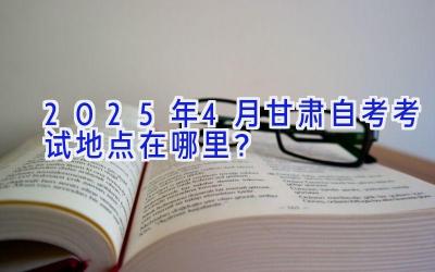 2025年4月甘肃自考考试地点在哪里？