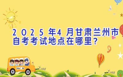 2025年4月甘肃兰州市自考考试地点在哪里？