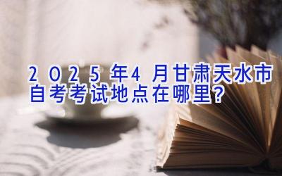 2025年4月甘肃天水市自考考试地点在哪里？