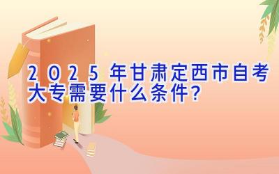 2025年甘肃定西市自考大专需要什么条件？