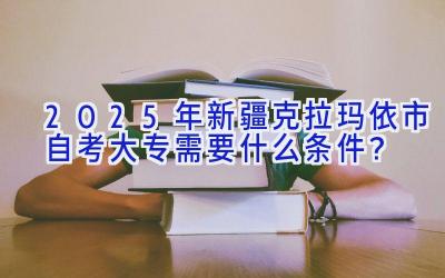 2025年新疆克拉玛依市自考大专需要什么条件？