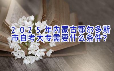 2025年内蒙古鄂尔多斯市自考大专需要什么条件？