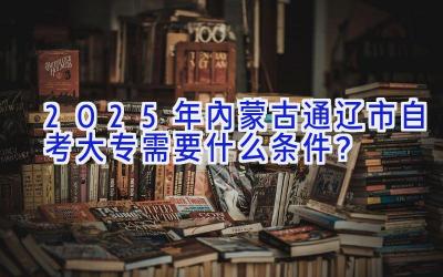 2025年内蒙古通辽市自考大专需要什么条件？