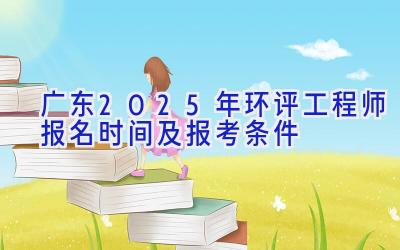 广东2025年环评工程师报名时间及报考条件