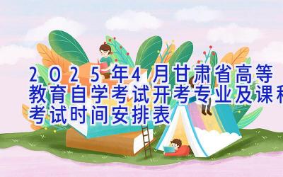 2025年4月甘肃省高等教育自学考试开考专业及课程考试时间安排表