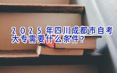 2025年四川成都市自考大专需要什么条件？