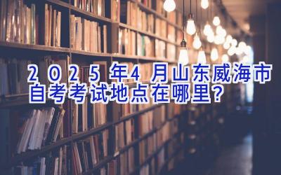 2025年4月山东威海市自考考试地点在哪里？