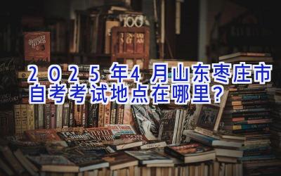 2025年4月山东枣庄市自考考试地点在哪里？