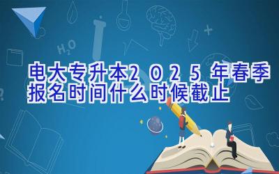 电大专升本2025年春季报名时间 什么时候截止