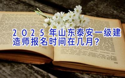 2025年山东泰安一级建造师报名时间在几月？