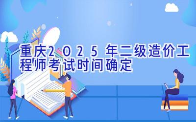 重庆2025年二级造价工程师考试时间确定