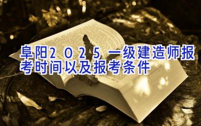 阜阳2025一级建造师报考时间以及报考条件