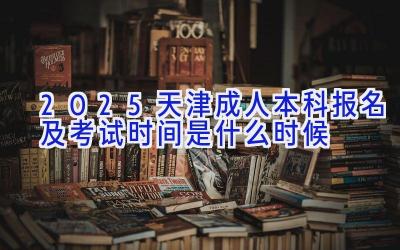 2025天津成人本科报名及考试时间是什么时候