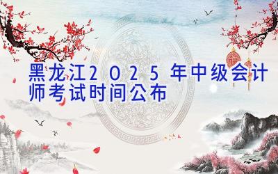 黑龙江2025年中级会计师考试时间公布