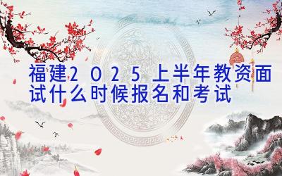 福建2025上半年教资面试什么时候报名和考试