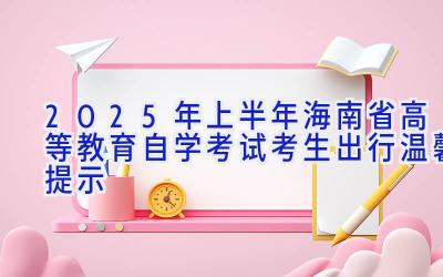 2025年上半年海南省高等教育自学考试考生出行温馨提示