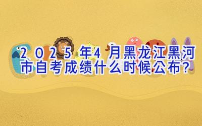 2025年4月黑龙江黑河市自考成绩什么时候公布？