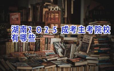 湖南2025成考主考院校有哪些