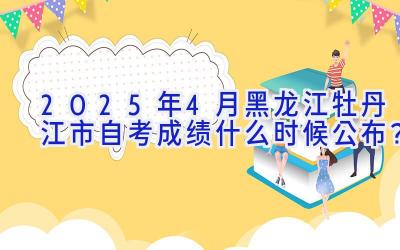 2025年4月黑龙江牡丹江市自考成绩什么时候公布？