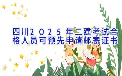 四川2025年二建考试合格人员可预先申请邮寄证书