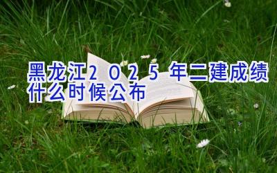 黑龙江2025年二建成绩什么时候公布