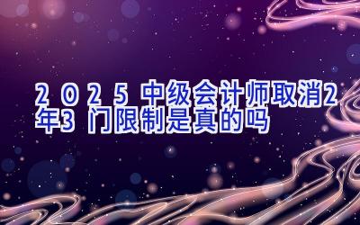 2025中级会计师取消2年3门限制是真的吗