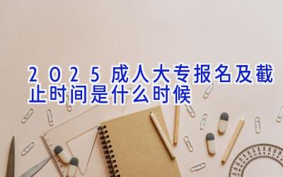 2025成人大专报名及截止时间是什么时候