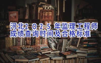 河北2025年监理工程师成绩查询时间及合格标准