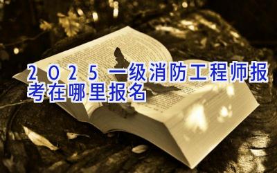 2025一级消防工程师报考在哪里报名