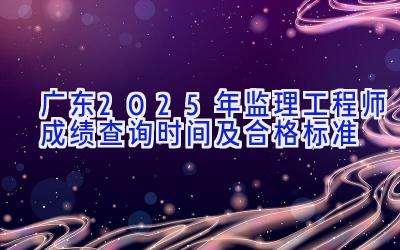 广东2025年监理工程师成绩查询时间及合格标准