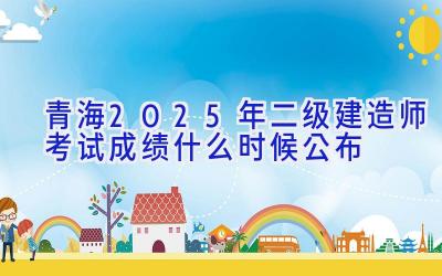 青海2025年二级建造师考试成绩什么时候公布