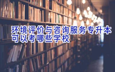 环境评价与咨询服务专升本可以考哪些学校