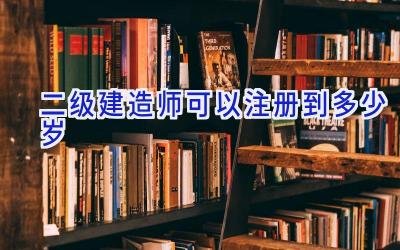 二级建造师可以注册到多少岁