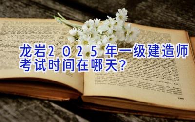 龙岩2025年一级建造师考试时间在哪天？