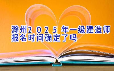 滁州2025年一级建造师报名时间确定了吗